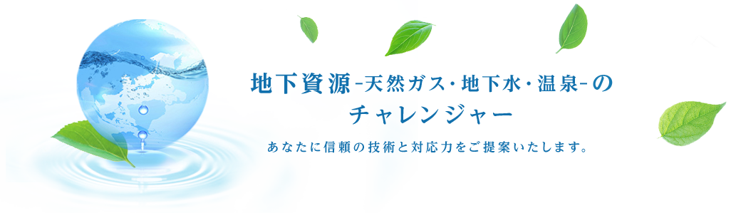 地下資源-天然ガス・地下水・温泉-のチャレンジャー あなたに信頼の技術と対応力をご提案いたします。